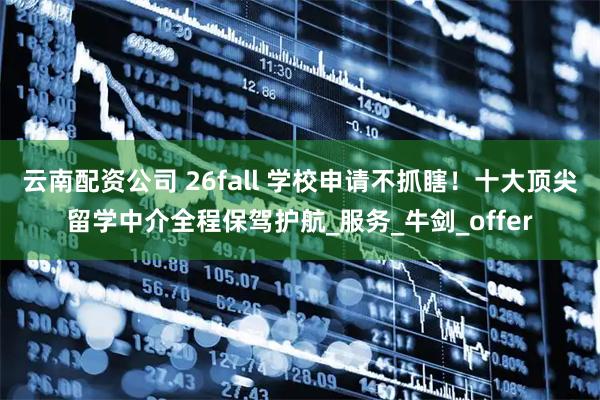 云南配资公司 26fall 学校申请不抓瞎！十大顶尖留学中介全程保驾护航_服务_牛剑_offer