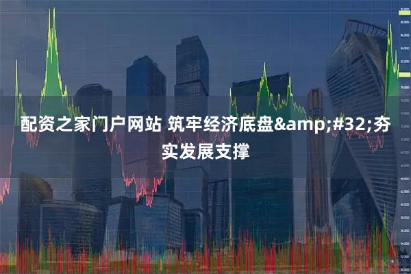 配资之家门户网站 筑牢经济底盘&#32;夯实发展支撑