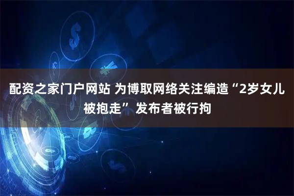 配资之家门户网站 为博取网络关注编造“2岁女儿被抱走” 发布者被行拘