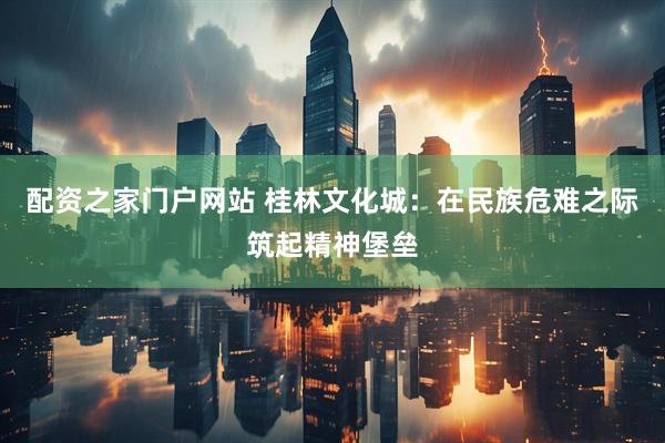 配资之家门户网站 桂林文化城：在民族危难之际筑起精神堡垒