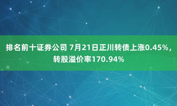 排名前十证券公司 7月21日正川转债上涨0.45%，转股溢价率170.94%