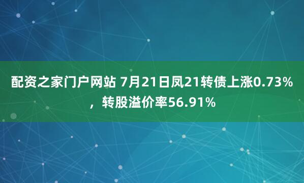 配资之家门户网站 7月21日凤21转债上涨0.73%，转股溢价率56.91%