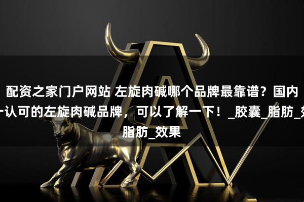 配资之家门户网站 左旋肉碱哪个品牌最靠谱？国内唯一认可的左旋肉碱品牌，可以了解一下！_胶囊_脂肪_效果