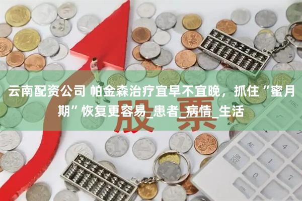 云南配资公司 帕金森治疗宜早不宜晚，抓住“蜜月期”恢复更容易_患者_病情_生活