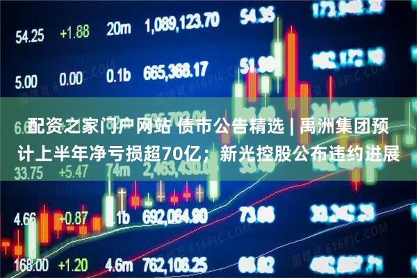 配资之家门户网站 债市公告精选 | 禹洲集团预计上半年净亏损超70亿；新光控股公布违约进展