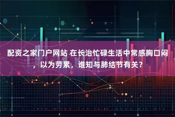配资之家门户网站 在长治忙碌生活中常感胸口闷，以为劳累，谁知与肺结节有关？