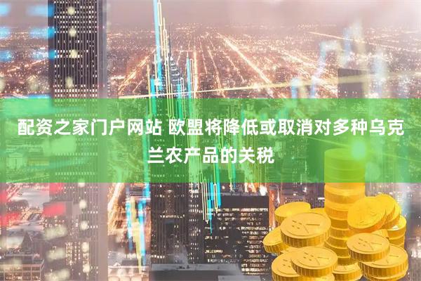配资之家门户网站 欧盟将降低或取消对多种乌克兰农产品的关税