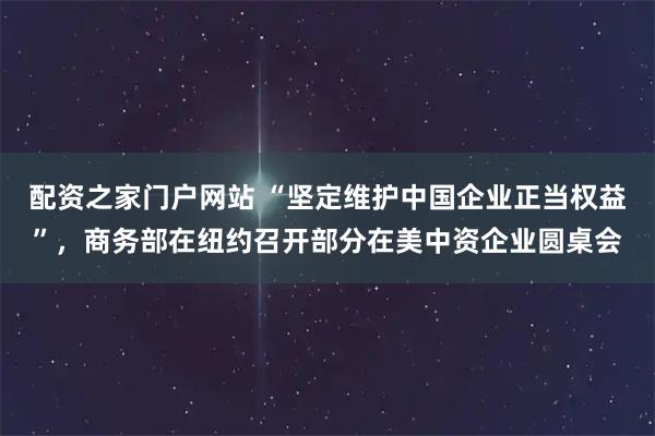 配资之家门户网站 “坚定维护中国企业正当权益”，商务部在纽约召开部分在美中资企业圆桌会