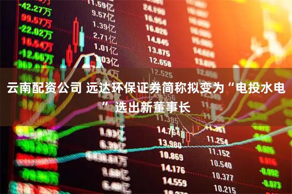 云南配资公司 远达环保证券简称拟变为“电投水电” 选出新董事长
