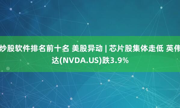 炒股软件排名前十名 美股异动 | 芯片股集体走低 英伟达(NVDA.US)跌3.9%