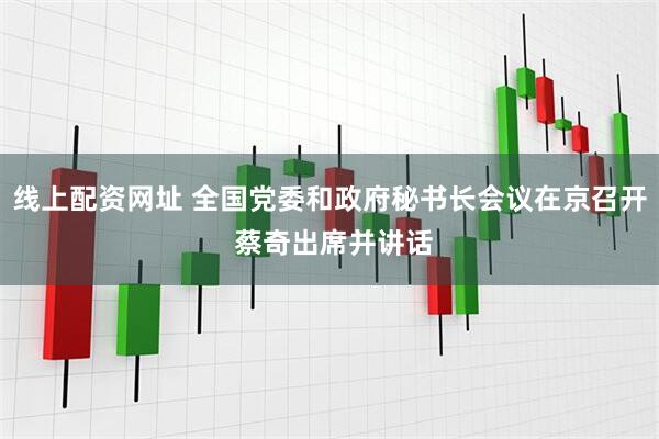 线上配资网址 全国党委和政府秘书长会议在京召开 蔡奇出席并讲话