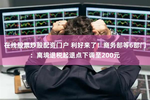在线股票炒股配资门户 利好来了！商务部等6部门：离境退税起退点下调至200元