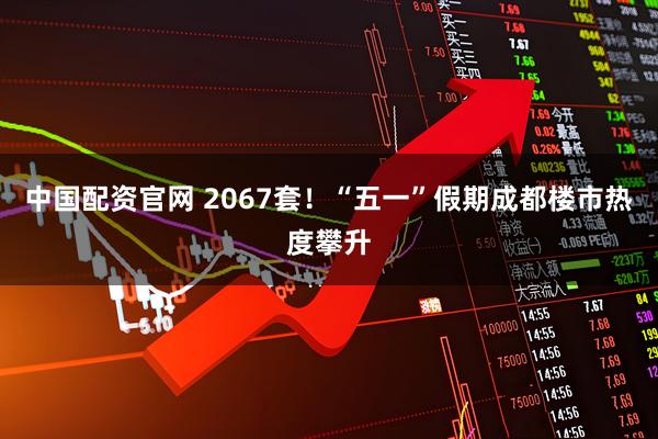 中国配资官网 2067套！“五一”假期成都楼市热度攀升
