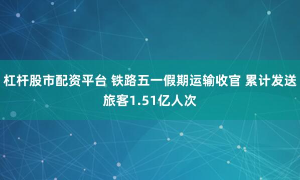 杠杆股市配资平台 铁路五一假期运输收官 累计发送旅客1.51亿人次