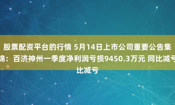 股票配资平台的行情 5月14日上市公司重要公告集锦：百济神州一季度净利润亏损9450.3万元 同比减亏