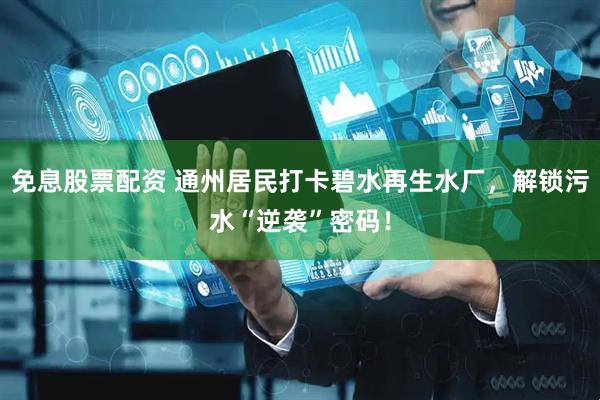 免息股票配资 通州居民打卡碧水再生水厂，解锁污水“逆袭”密码！