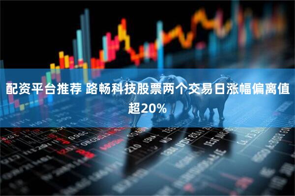 配资平台推荐 路畅科技股票两个交易日涨幅偏离值超20%