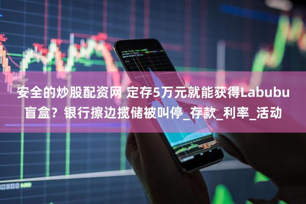 安全的炒股配资网 定存5万元就能获得Labubu盲盒？银行擦边揽储被叫停_存款_利率_活动