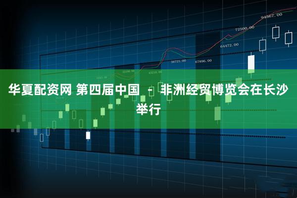 华夏配资网 第四届中国 － 非洲经贸博览会在长沙举行