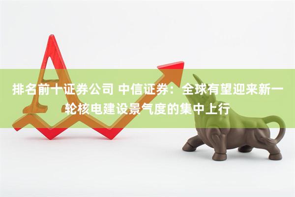 排名前十证券公司 中信证券：全球有望迎来新一轮核电建设景气度的集中上行
