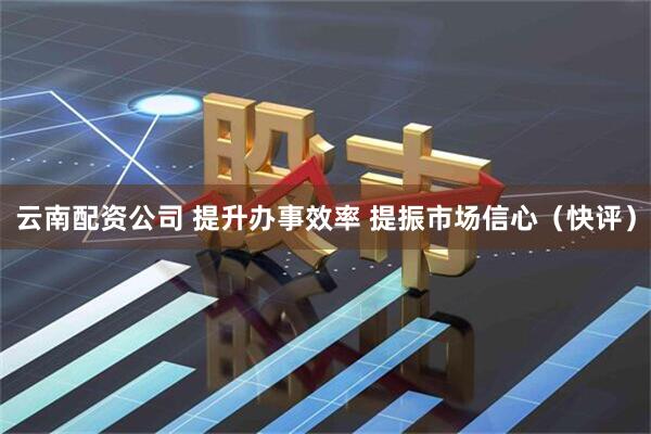 云南配资公司 提升办事效率 提振市场信心（快评）