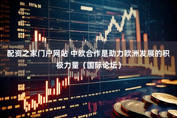 配资之家门户网站 中欧合作是助力欧洲发展的积极力量（国际论坛）