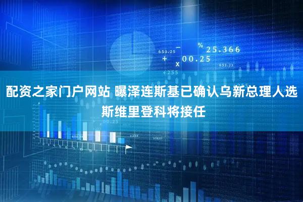 配资之家门户网站 曝泽连斯基已确认乌新总理人选 斯维里登科将接任