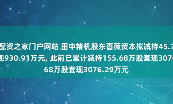 配资之家门户网站 田中精机股东蔷薇资本拟减持45.79万股套现930.91万元, 此前已累计减持155.68万股套现3076.29万元