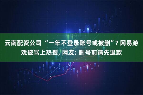 云南配资公司 “一年不登录账号或被删”? 网易游戏被骂上热搜, 网友: 删号前请先退款