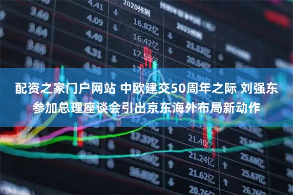 配资之家门户网站 中欧建交50周年之际 刘强东参加总理座谈会引出京东海外布局新动作