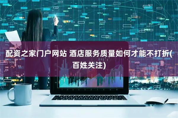 配资之家门户网站 酒店服务质量如何才能不打折(百姓关注)