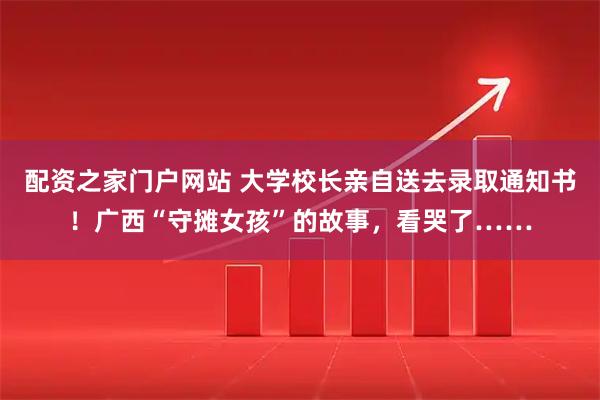 配资之家门户网站 大学校长亲自送去录取通知书！广西“守摊女孩”的故事，看哭了……