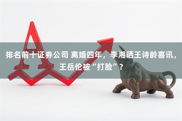 排名前十证券公司 离婚四年，李湘晒王诗龄喜讯，王岳伦被“打脸”？