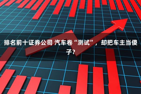 排名前十证券公司 汽车卷“测试”，却把车主当傻子？