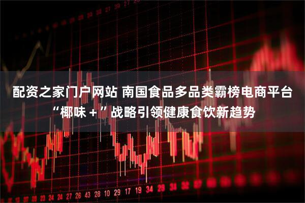 配资之家门户网站 南国食品多品类霸榜电商平台“椰味＋”战略引领健康食饮新趋势