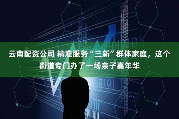 云南配资公司 精准服务“三新”群体家庭，这个街道专门办了一场亲子嘉年华