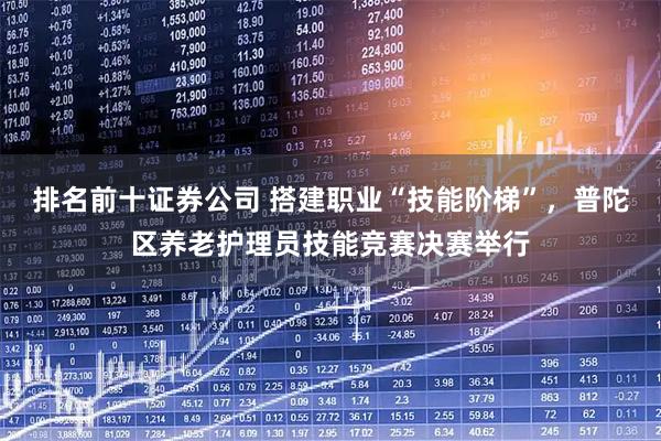 排名前十证券公司 搭建职业“技能阶梯”，普陀区养老护理员技能竞赛决赛举行