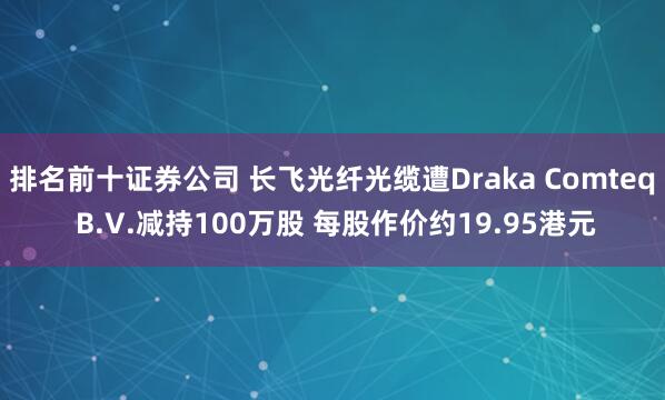 排名前十证券公司 长飞光纤光缆遭Draka Comteq B.V.减持100万股 每股作价约19.95港元