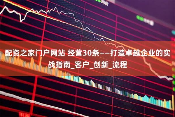 配资之家门户网站 经营30条——打造卓越企业的实战指南_客户_创新_流程