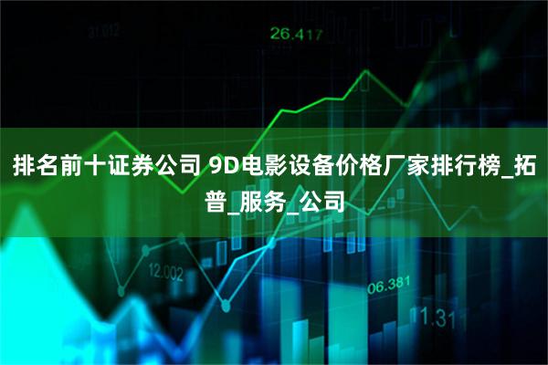 排名前十证券公司 9D电影设备价格厂家排行榜_拓普_服务_公司