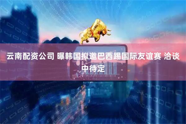 云南配资公司 曝韩国拟邀巴西踢国际友谊赛 洽谈中待定