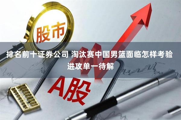 排名前十证券公司 淘汰赛中国男篮面临怎样考验 进攻单一待解