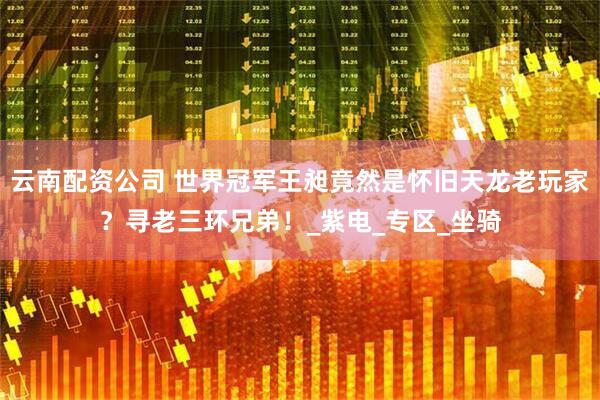 云南配资公司 世界冠军王昶竟然是怀旧天龙老玩家？寻老三环兄弟！_紫电_专区_坐骑