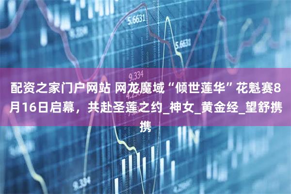 配资之家门户网站 网龙魔域“倾世莲华”花魁赛8月16日启幕，共赴圣莲之约_神女_黄金经_望舒携