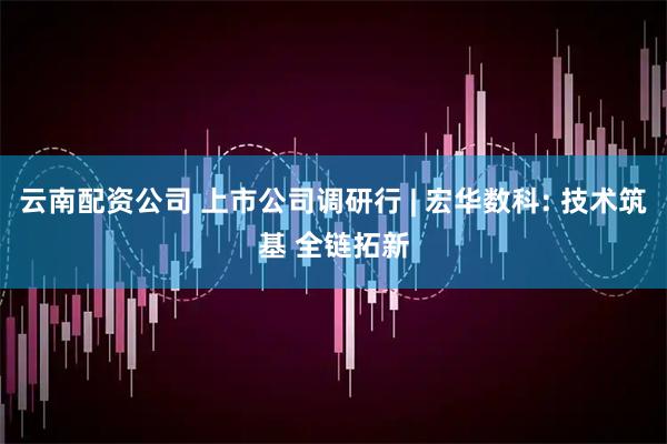 云南配资公司 上市公司调研行 | 宏华数科: 技术筑基 全链拓新