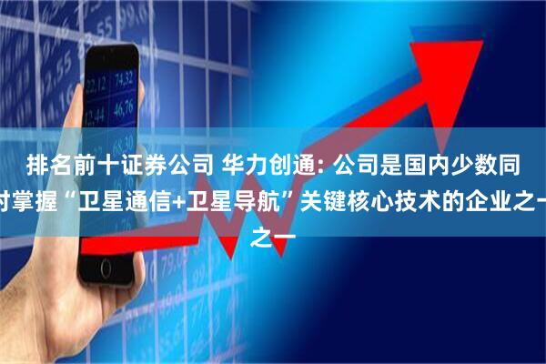 排名前十证券公司 华力创通: 公司是国内少数同时掌握“卫星通信+卫星导航”关键核心技术的企业之一