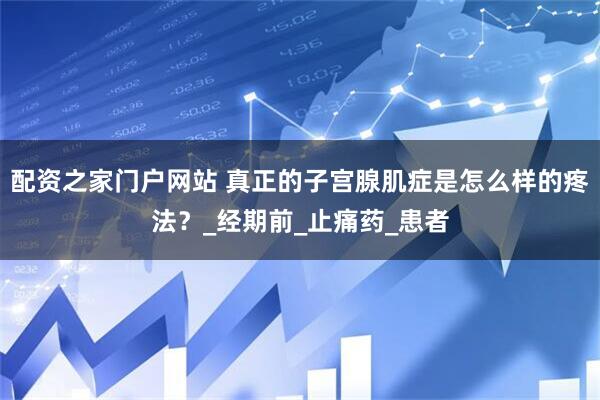 配资之家门户网站 真正的子宫腺肌症是怎么样的疼法？_经期前_止痛药_患者