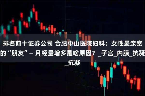 排名前十证券公司 合肥中山医院妇科：女性最亲密的“朋友”— 月经量增多是啥原因？_子宫_内膜_抗凝
