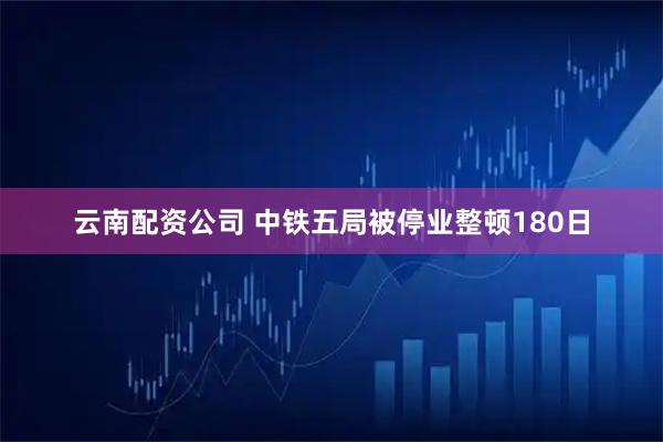 云南配资公司 中铁五局被停业整顿180日